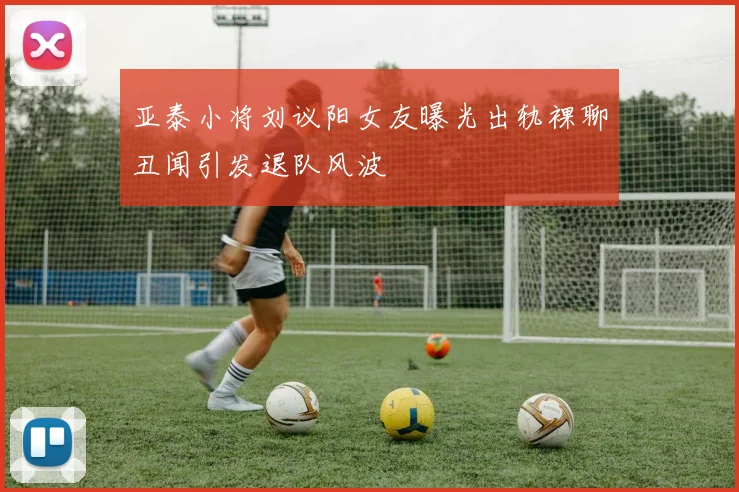 亚泰小将刘议阳女友曝光出轨裸聊丑闻引发退队风波