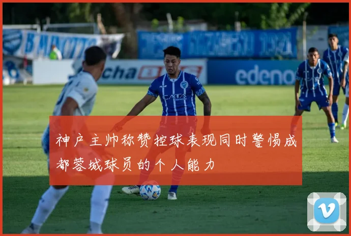 神户主帅称赞控球表现同时警惕成都蓉城球员的个人能力