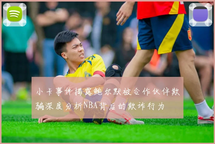 小卡事件揭露鲍尔默被合作伙伴欺骗深度分析NBA背后的欺诈行为