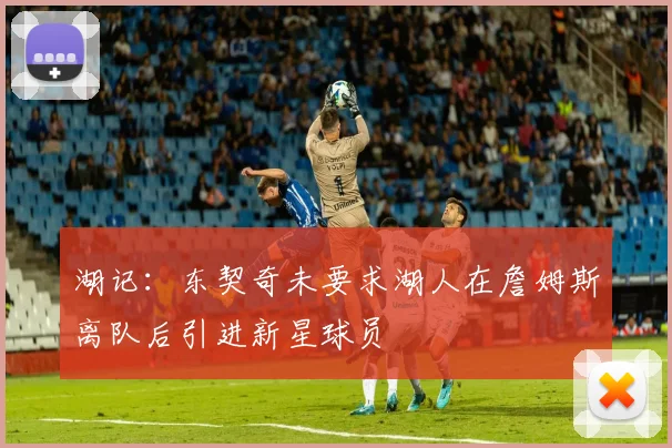 湖记：东契奇未要求湖人在詹姆斯离队后引进新星球员