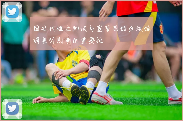 国安代理主帅谈与塞蒂恩的分歧强调兼听则明的重要性