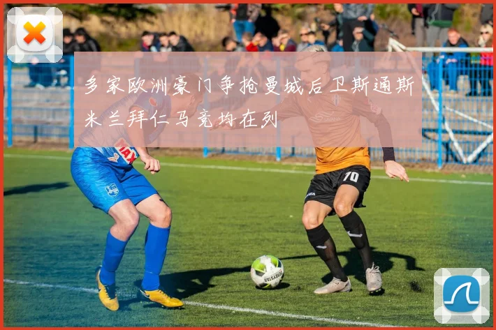 多家欧洲豪门争抢曼城后卫斯通斯米兰拜仁马竞均在列