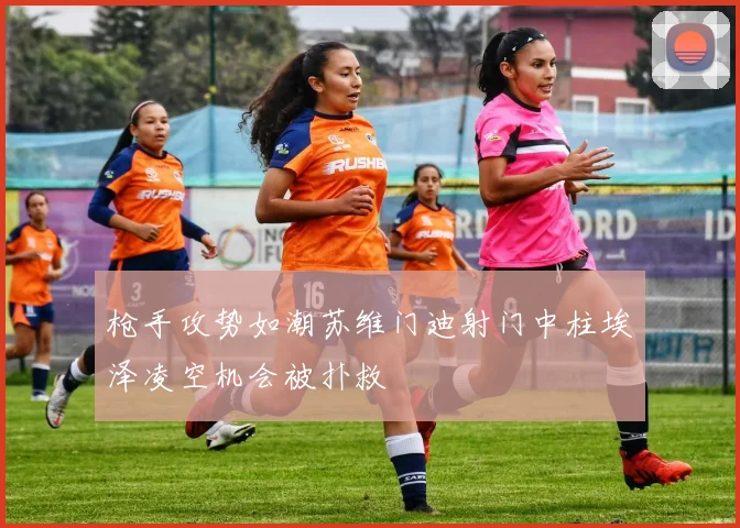 枪手攻势如潮苏维门迪射门中柱埃泽凌空机会被扑救
