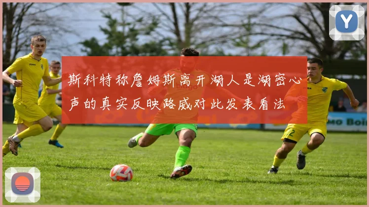 斯科特称詹姆斯离开湖人是湖密心声的真实反映路威对此发表看法