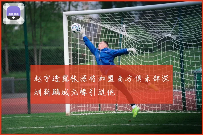 赵宇透露张源将加盟南方俱乐部深圳新鹏城无缘引进他