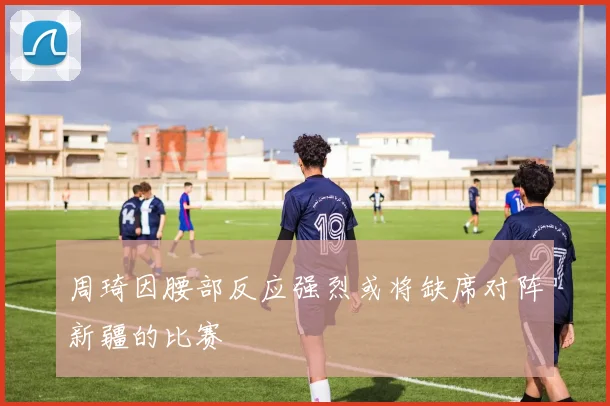 周琦因腰部反应强烈或将缺席对阵新疆的比赛