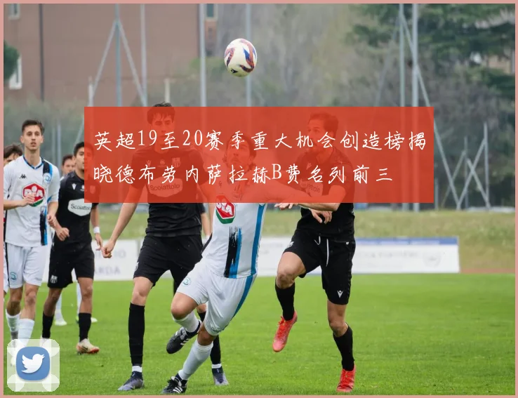 英超19至20赛季重大机会创造榜揭晓德布劳内萨拉赫B费名列前三