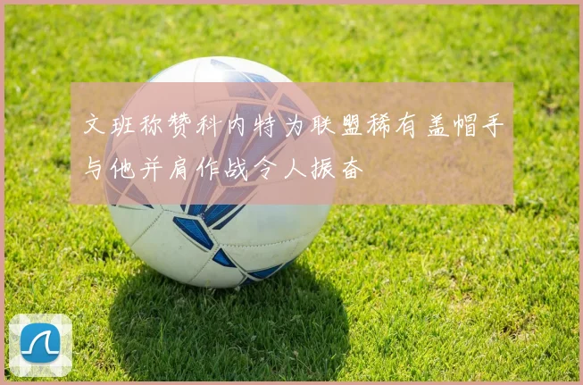 文班称赞科内特为联盟稀有盖帽手与他并肩作战令人振奋