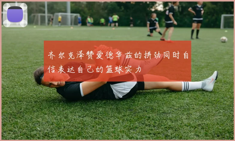 齐尔克泽赞爱德华兹的拼劲同时自信表达自己的篮球实力