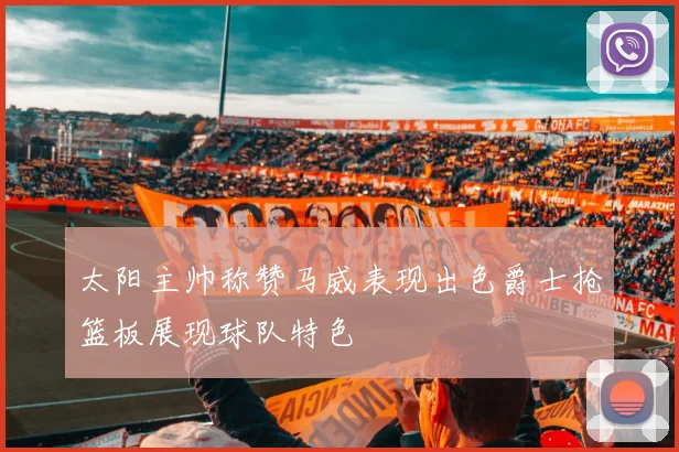 太阳主帅称赞马威表现出色爵士抢篮板展现球队特色