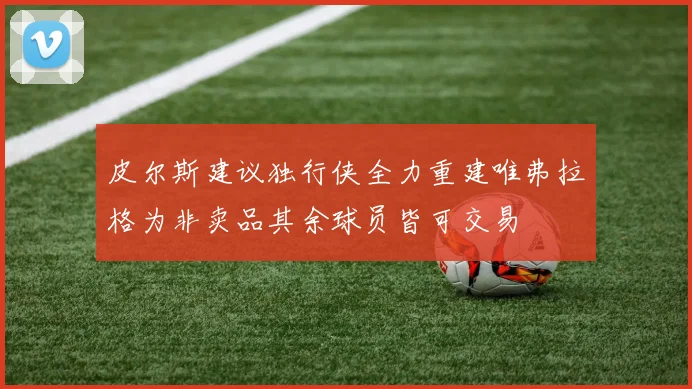 皮尔斯建议独行侠全力重建唯弗拉格为非卖品其余球员皆可交易