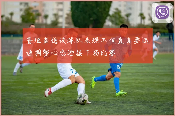 普理查德谈球队表现不佳直言要迅速调整心态迎接下场比赛
