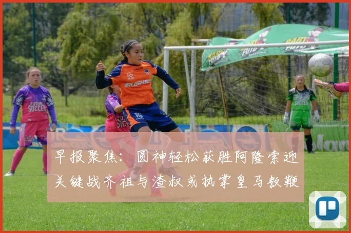 早报聚焦：圆神轻松获胜阿隆索迎关键战齐祖与渣叔或执掌皇马教鞭