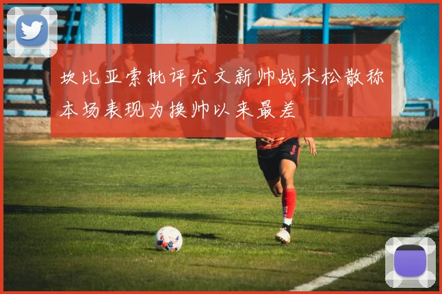 坎比亚索批评尤文新帅战术松散称本场表现为换帅以来最差