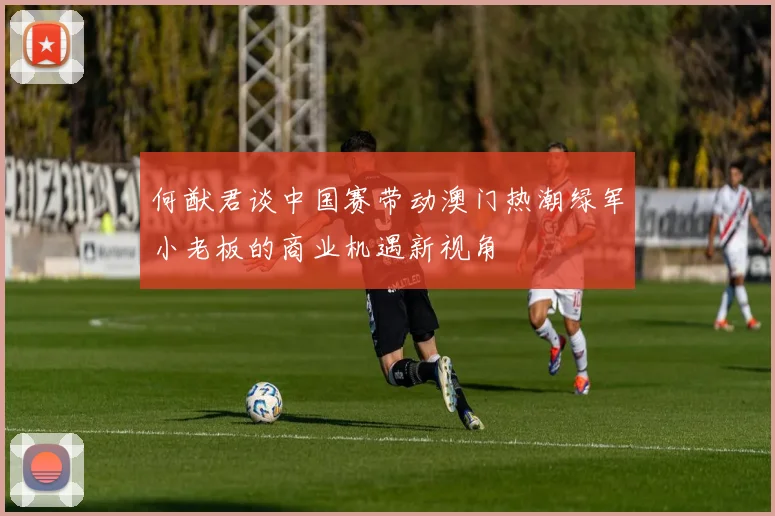 何猷君谈中国赛带动澳门热潮绿军小老板的商业机遇新视角