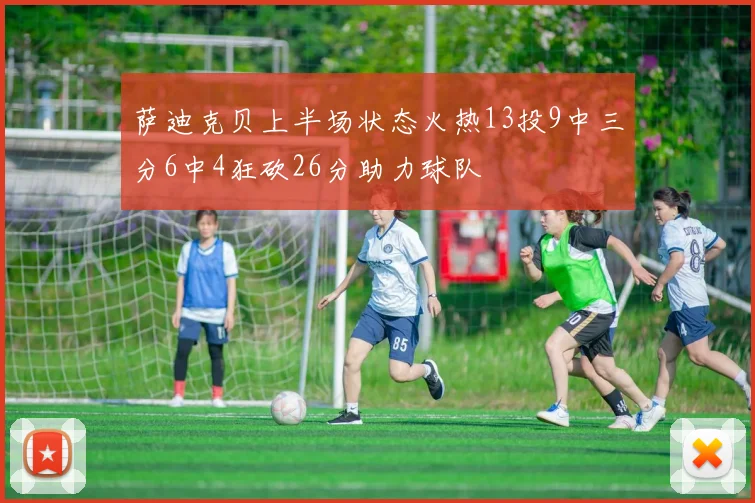 萨迪克贝上半场状态火热13投9中三分6中4狂砍26分助力球队