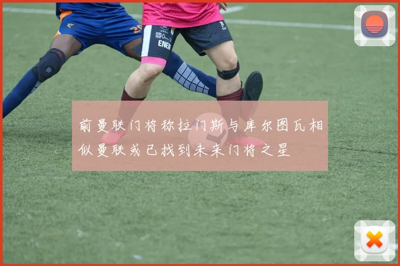 前曼联门将称拉门斯与库尔图瓦相似曼联或已找到未来门将之星