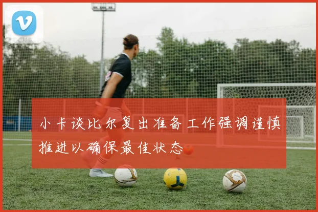 小卡谈比尔复出准备工作强调谨慎推进以确保最佳状态