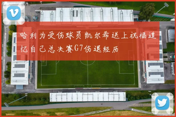 哈利为受伤球员凯尔希送上祝福追忆自己总决赛G7伤退经历