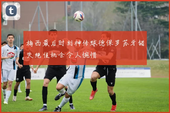 梅西最后时刻神传球德保罗苏牙错失绝佳机会令人惋惜